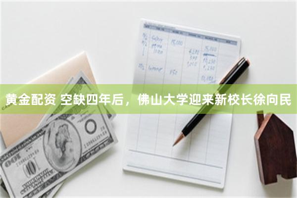 黄金配资 空缺四年后，佛山大学迎来新校长徐向民