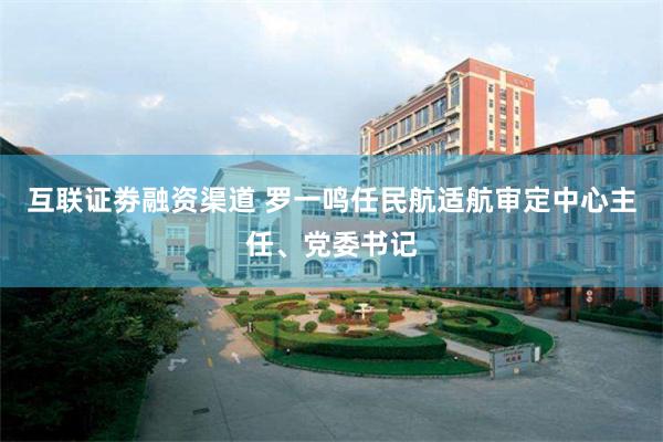 互联证劵融资渠道 罗一鸣任民航适航审定中心主任、党委书记