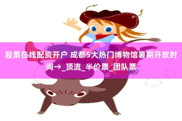 股票在线配资开户 成都5大热门博物馆暑期开放时间→_顶流_半价票_团队票