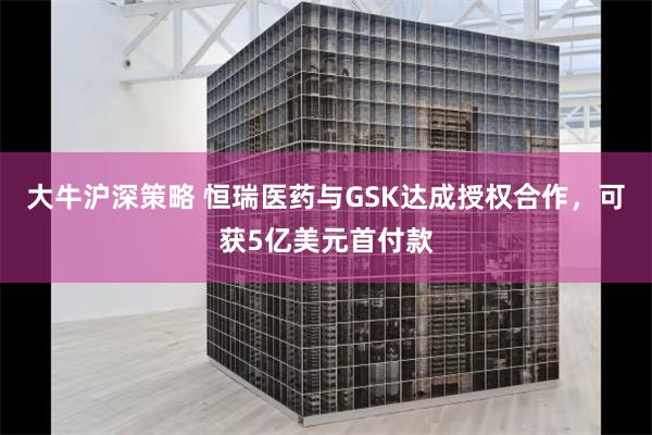 大牛沪深策略 恒瑞医药与GSK达成授权合作，可获5亿美元首付款
