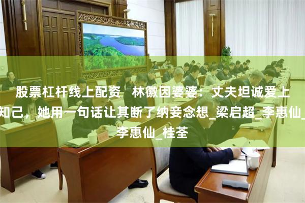 股票杠杆线上配资   林徽因婆婆：丈夫坦诚爱上红颜知己，她用一句话让其断了纳妾念想_梁启超_李惠仙_桂荃