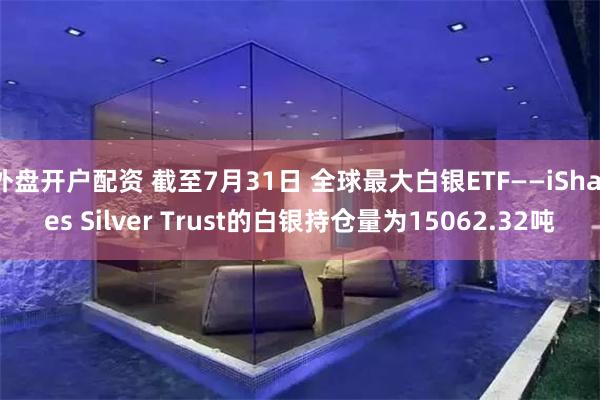 外盘开户配资 截至7月31日 全球最大白银ETF——iShares Silver Trust的白银持仓量为15062.32吨