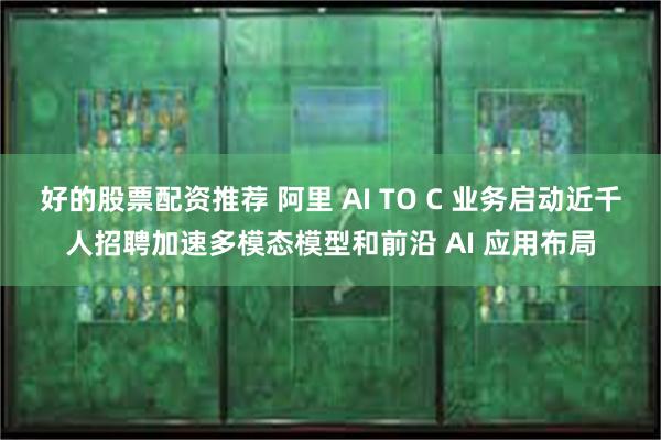 好的股票配资推荐 阿里 AI TO C 业务启动近千人招聘加速多模态模型和前沿 AI 应用布局