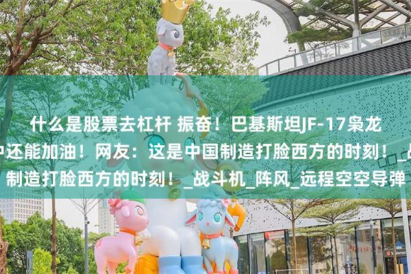什么是股票去杠杆 振奋！巴基斯坦JF-17枭龙惊艳英国航展，飞行途中还能加油！网友：这是中国制造打脸西方的时刻！_战斗机_阵风_远程空空导弹