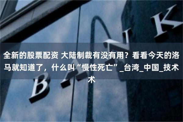 全新的股票配资 大陆制裁有没有用？看看今天的洛马就知道了，什么叫“慢性死亡”_台湾_中国_技术