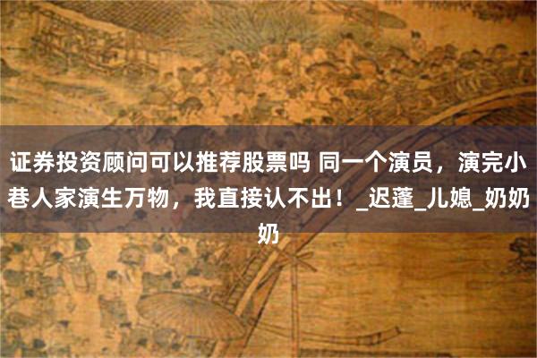 证券投资顾问可以推荐股票吗 同一个演员，演完小巷人家演生万物，我直接认不出！_迟蓬_儿媳_奶奶