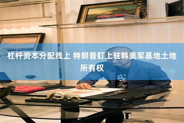 杠杆资本分配线上 特朗普盯上驻韩美军基地土地所有权
