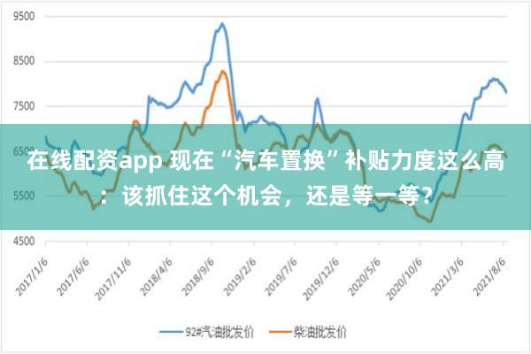 在线配资app 现在“汽车置换”补贴力度这么高：该抓住这个机会，还是等一等？
