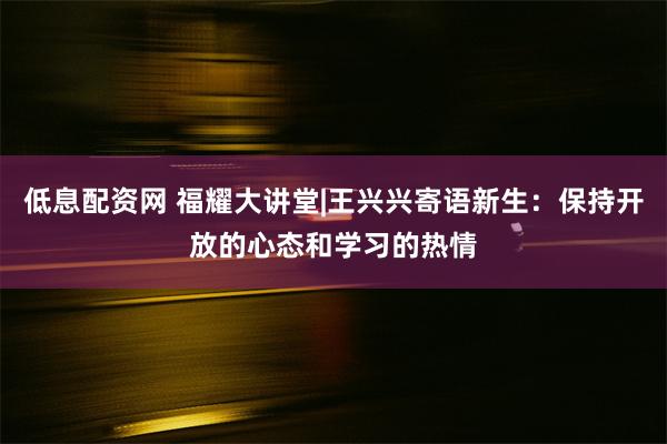 低息配资网 福耀大讲堂|王兴兴寄语新生：保持开放的心态和学习的热情