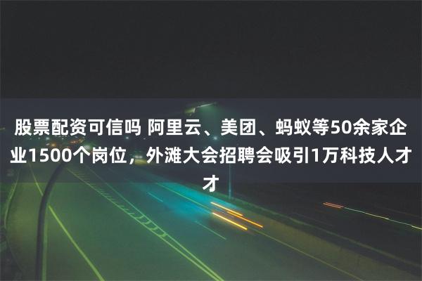 股票配资可信吗 阿里云、美团、蚂蚁等50余家企业1500个岗位，外滩大会招聘会吸引1万科技人才