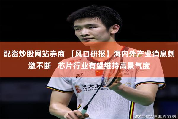 配资炒股网站券商 【风口研报】海内外产业消息刺激不断   芯片行业有望维持高景气度