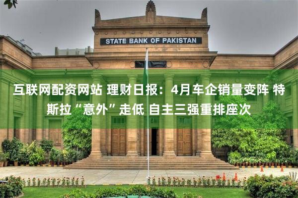 互联网配资网站 理财日报：4月车企销量变阵 特斯拉“意外”走低 自主三强重排座次